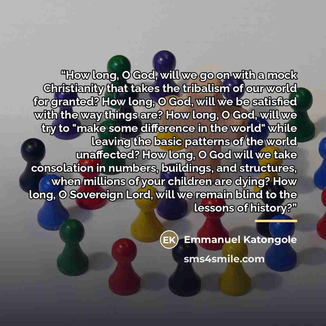 “How long, O God, will we go on with a mock Christianity that takes the tribalism of our world for granted? How long, O God, will we be satisfied with the way things are? How long, O God, will we try to "make some difference in the world" while leaving the basic patterns of the world unaffected?…” quote by Emmanuel Katongole