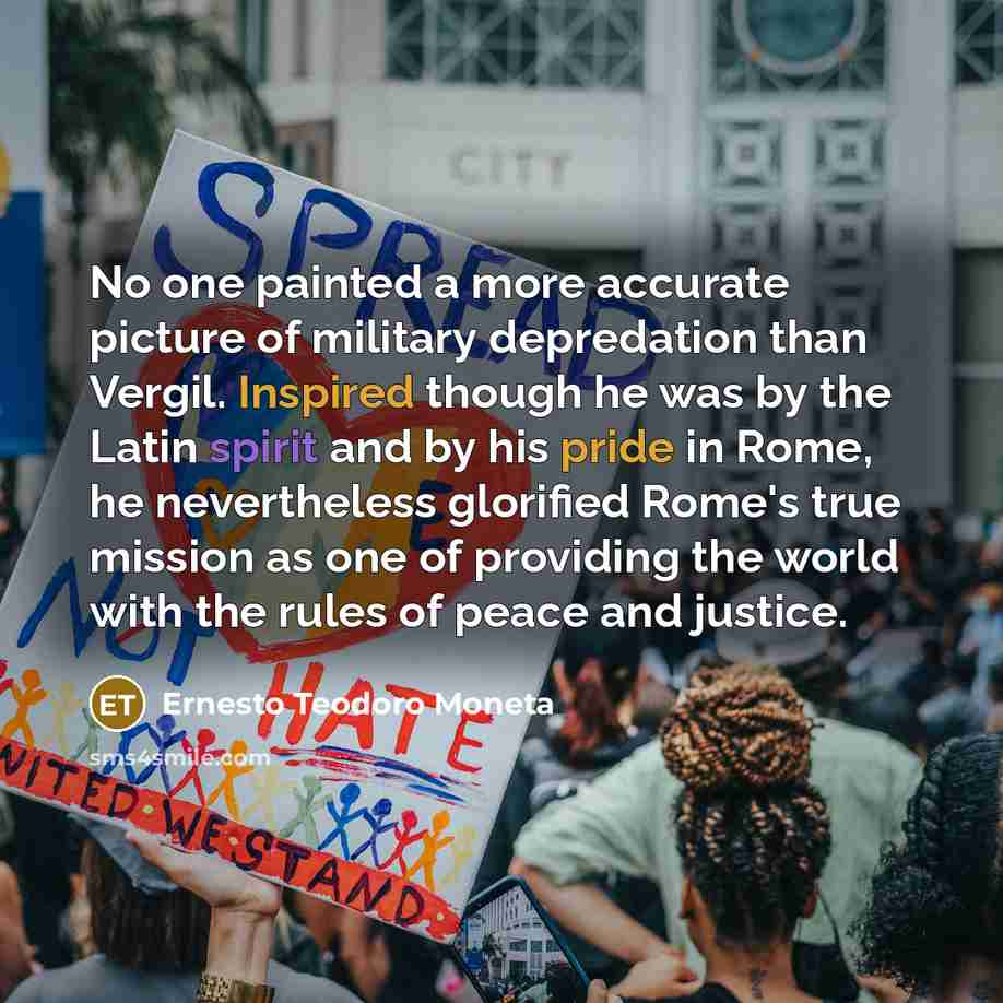 “No one painted a more accurate picture of military depredation than Vergil. Inspired though he was by the Latin spirit and by his pride in Rome, he nevertheless glorified Rome's true mission as one of providing the world with the rules of peace and justice.” quote by Ernesto Teodoro Moneta