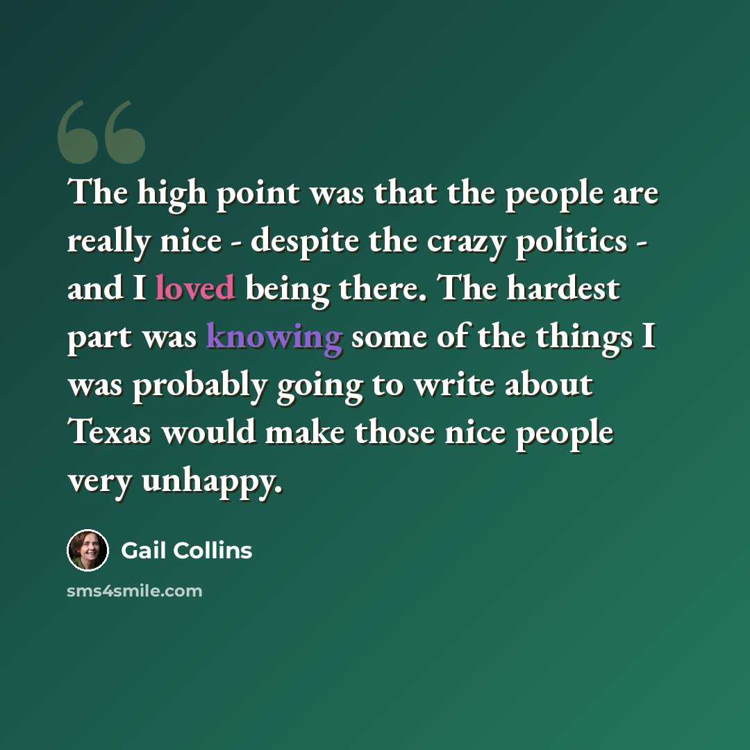 “The high point was that the people are really nice - despite the crazy politics - and I loved being there. The hardest part was knowing some of the things I was probably going to write about Texas would make those nice people very unhappy.” quote by Gail Collins