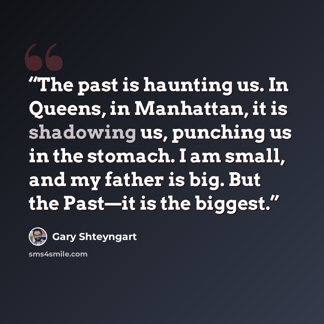 “The past is haunting us. In Queens, in Manhattan, it is shadowing us, punching us in the stomach. I am small, and my father is big. But the Past—it is the biggest.” quote by Gary Shteyngart