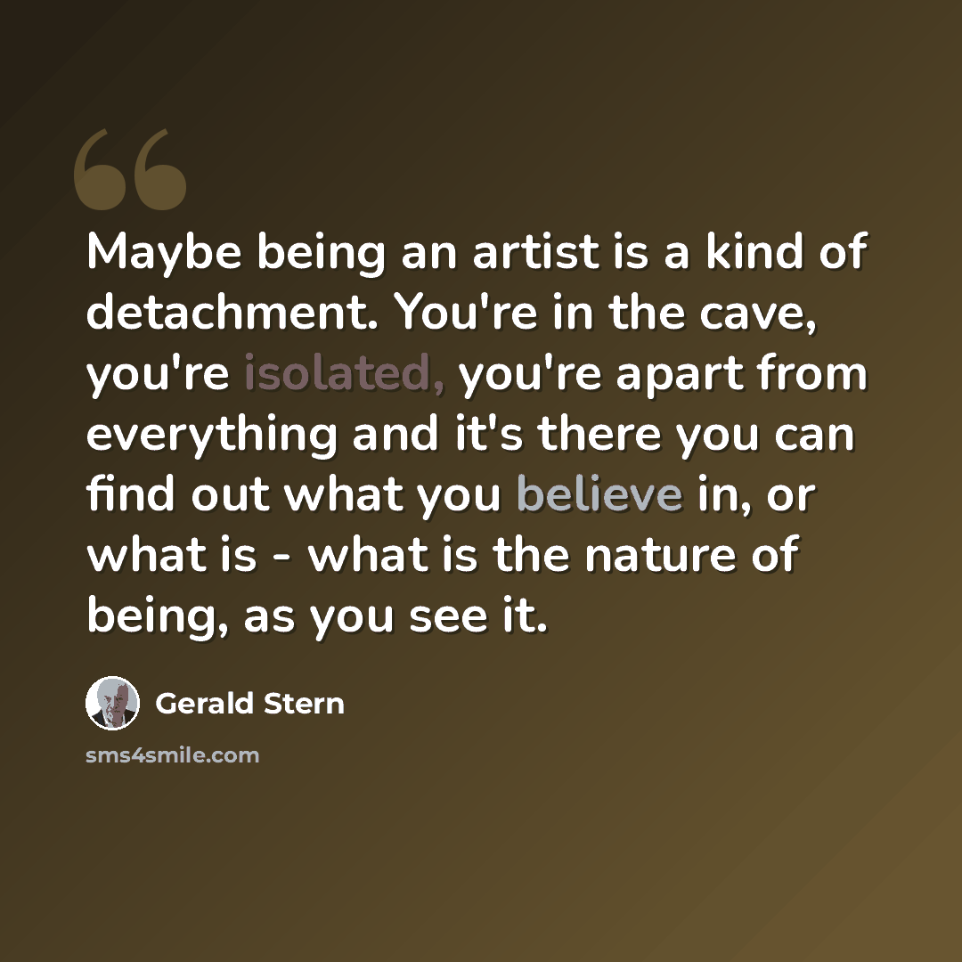 “Maybe being an artist is a kind of detachment. You're in the cave, you're isolated, you're apart from everything and it's there you can find out what you believe in, or what is - what is the nature of being, as you see it.” quote by Gerald Stern