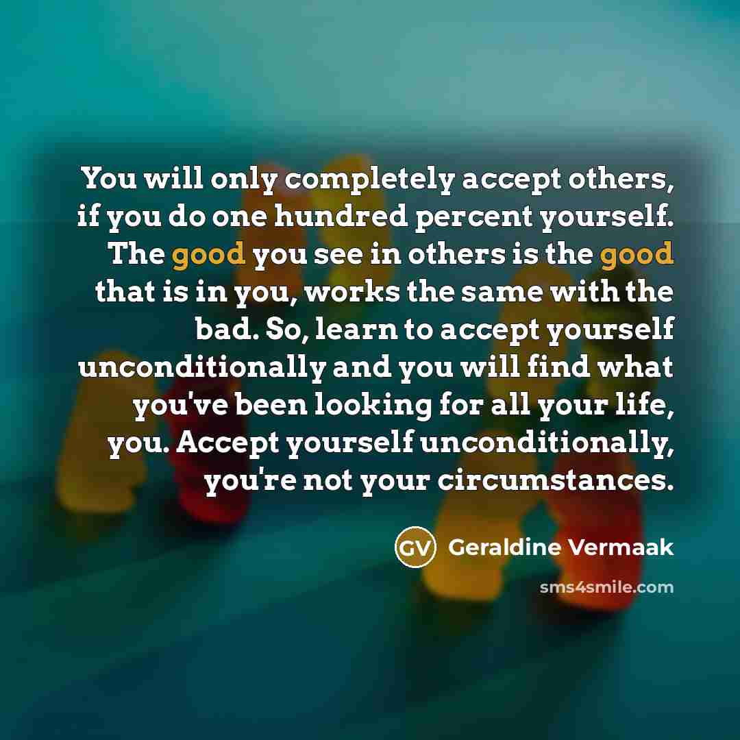 “You will only completely accept others, if you do one hundred percent yourself. The good you see in others is the good that is in you, works the same with the bad. So, learn to accept yourself unconditionally and you will find what you've been looking for all your life, you. Accept yourself…” quote by Geraldine Vermaak