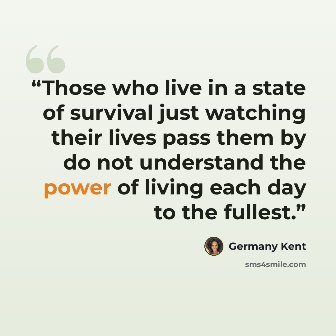 “Those who live in a state of survival just watching their lives pass them by do not understand the power of living each day to the fullest.” quote by Germany Kent