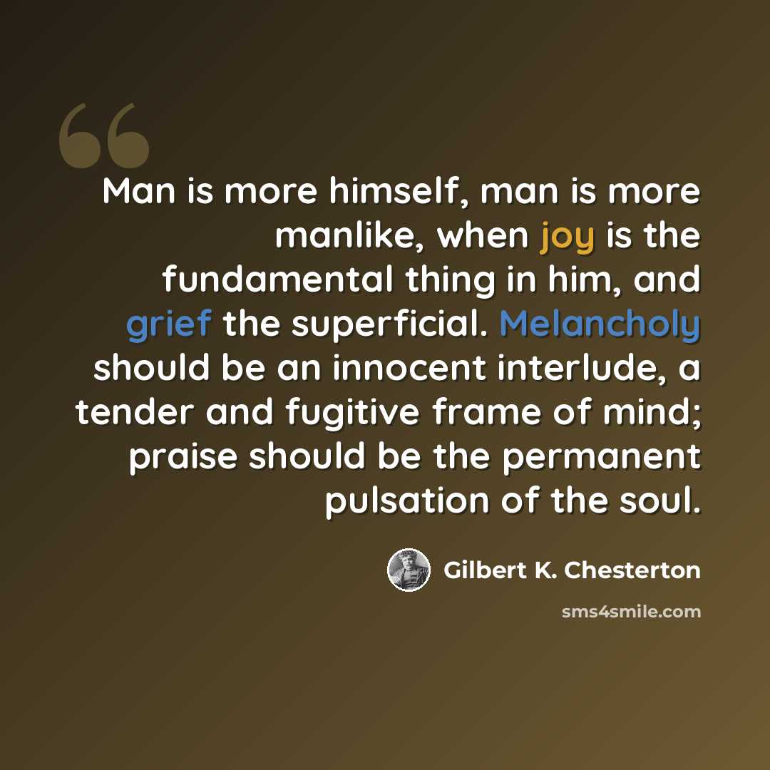 “Man is more himself, man is more manlike, when joy is the fundamental thing in him, and grief the superficial. Melancholy should be an innocent interlude, a tender and fugitive frame of mind; praise should be the permanent pulsation of the soul.” quote by Gilbert K. Chesterton