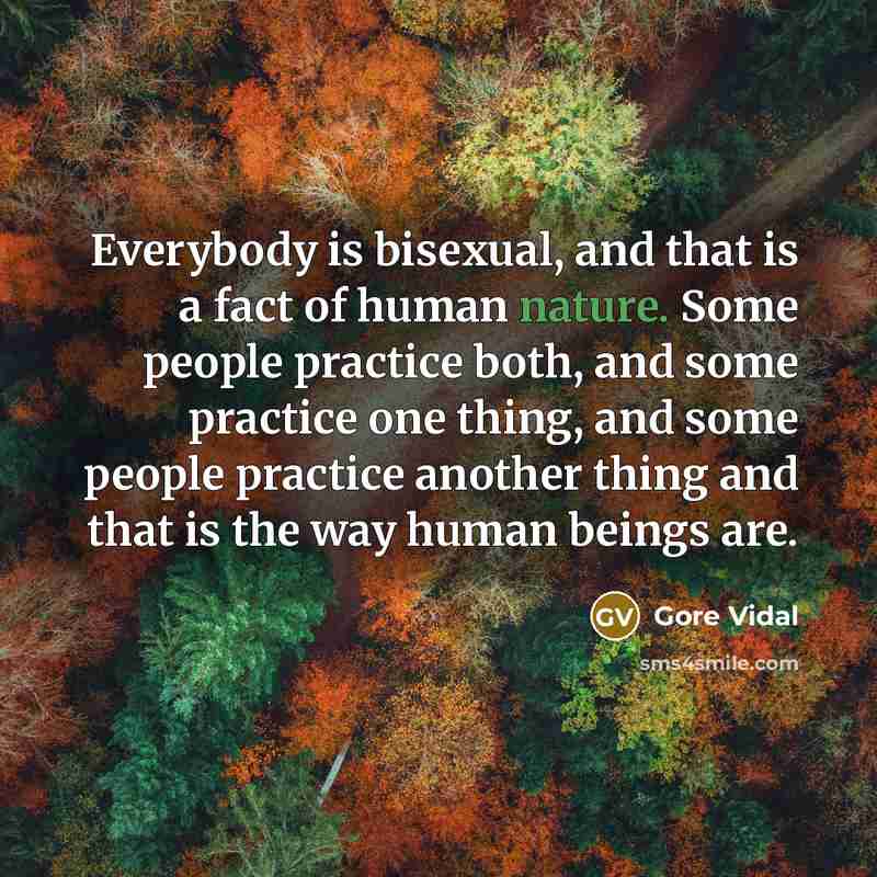 “Everybody is bisexual, and that is a fact of human nature. Some people practice both, and some practice one thing, and some people practice another thing and that is the way human beings are.” quote by Gore Vidal