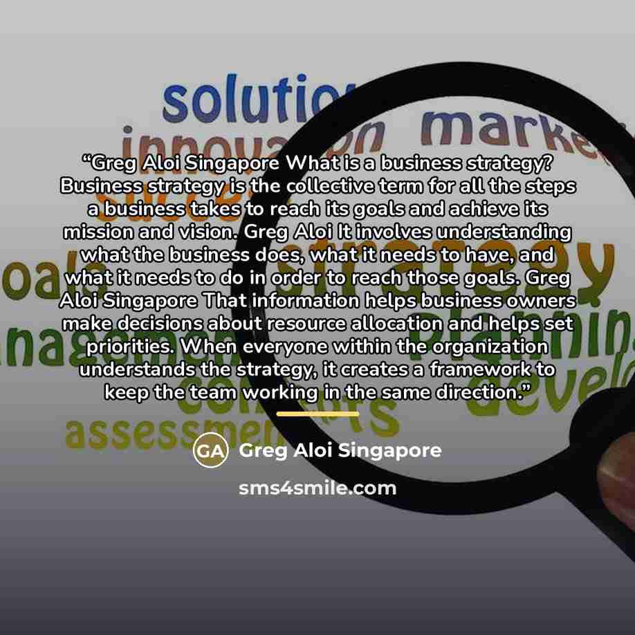 “Greg Aloi Singapore What is a business strategy? Business strategy is the collective term for all the steps a business takes to reach its goals and achieve its mission and vision. Greg Aloi It involves understanding what the business does, what it needs to have, and what it needs to do in order to…” quote by Greg Aloi Singapore