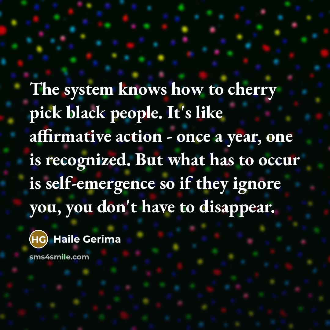 “The system knows how to cherry pick black people. It's like affirmative action - once a year, one is recognized. But what has to occur is self-emergence so if they ignore you, you don't have to disappear.” quote by Haile Gerima