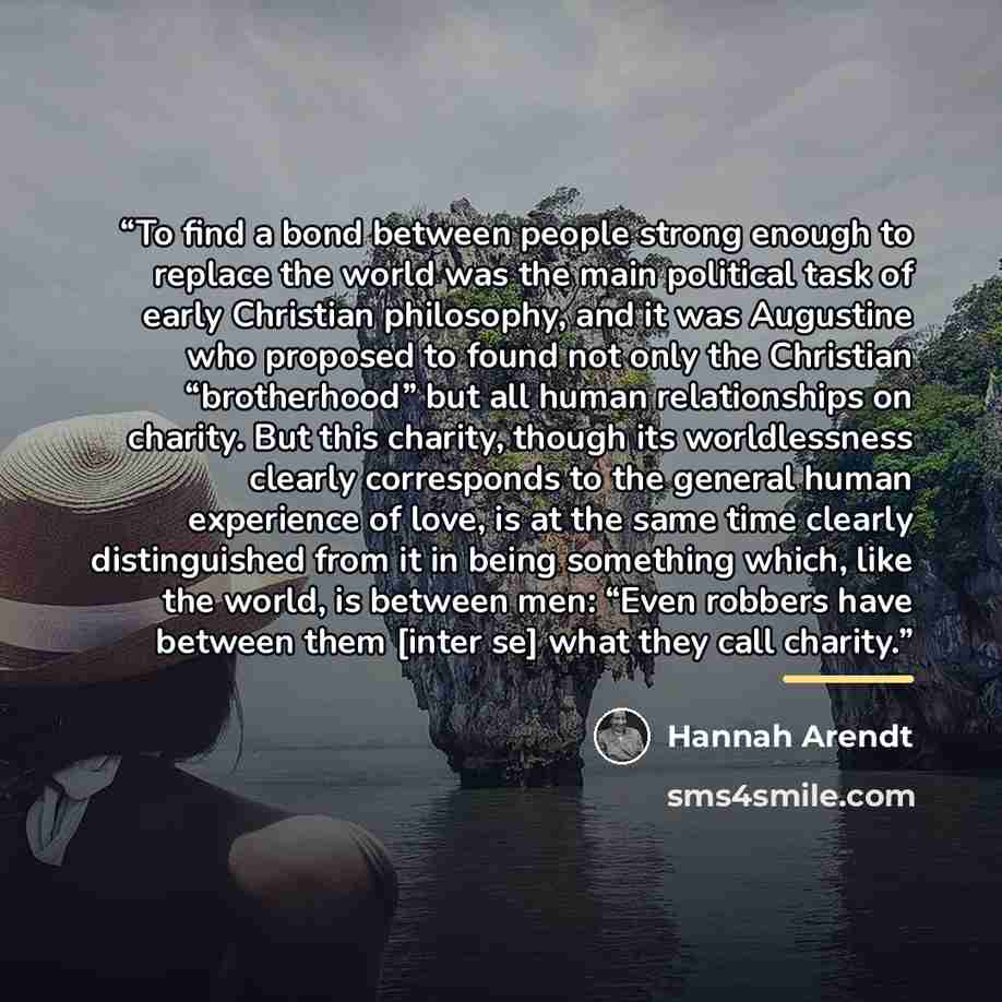 “To find a bond between people strong enough to replace the world was the main political task of early Christian philosophy, and it was Augustine who proposed to found not only the Christian “brotherhood” but all human relationships on charity. But this charity, though its worldlessness clearly…” quote by Hannah Arendt