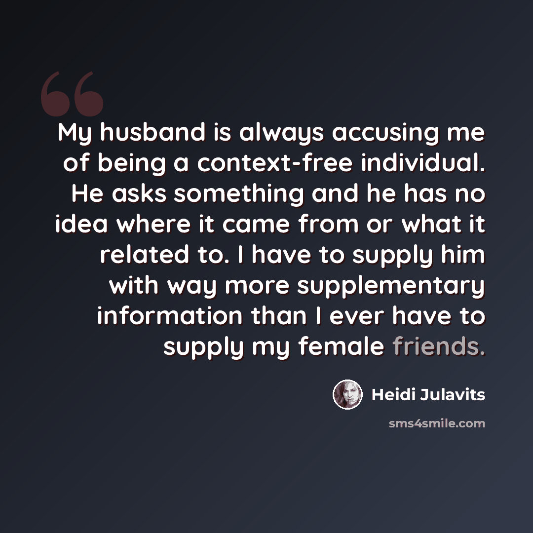 “My husband is always accusing me of being a context-free individual. He asks something and he has no idea where it came from or what it related to. I have to supply him with way more supplementary information than I ever have to supply my female friends.” quote by Heidi Julavits