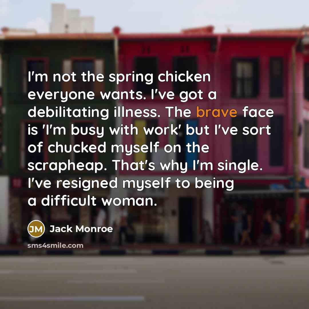 “I'm not the spring chicken everyone wants. I've got a debilitating illness. The brave face is 'I'm busy with work' but I've sort of chucked myself on the scrapheap. That's why I'm single. I've resigned myself to being a difficult woman.” quote by Jack Monroe