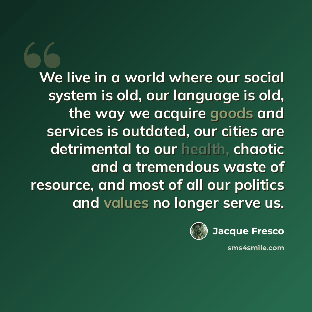 “We live in a world where our social system is old, our language is old, the way we acquire goods and services is outdated, our cities are detrimental to our health, chaotic and a tremendous waste of resource, and most of all our politics and values no longer serve us.” quote by Jacque Fresco