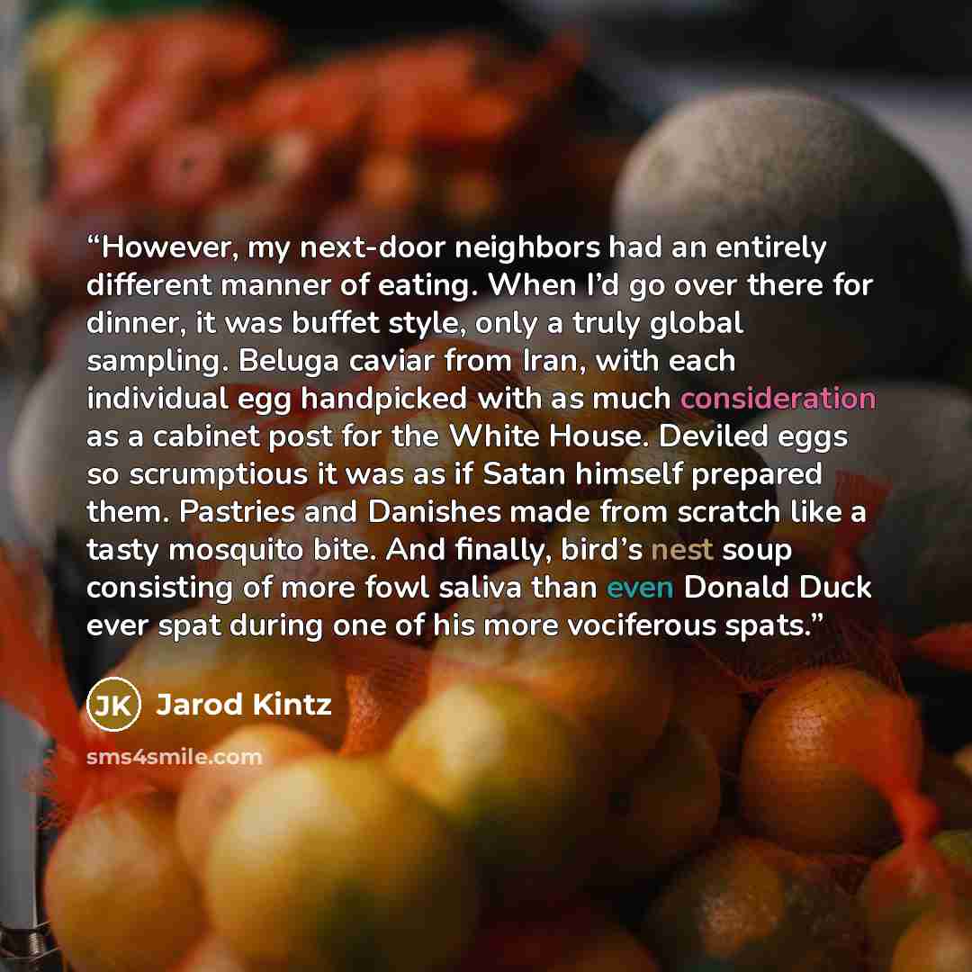 “However, my next-door neighbors had an entirely different manner of eating. When I’d go over there for dinner, it was buffet style, only a truly global sampling. Beluga caviar from Iran, with each individual egg handpicked with as much consideration as a cabinet post for the White House. Deviled…” quote by Jarod Kintz