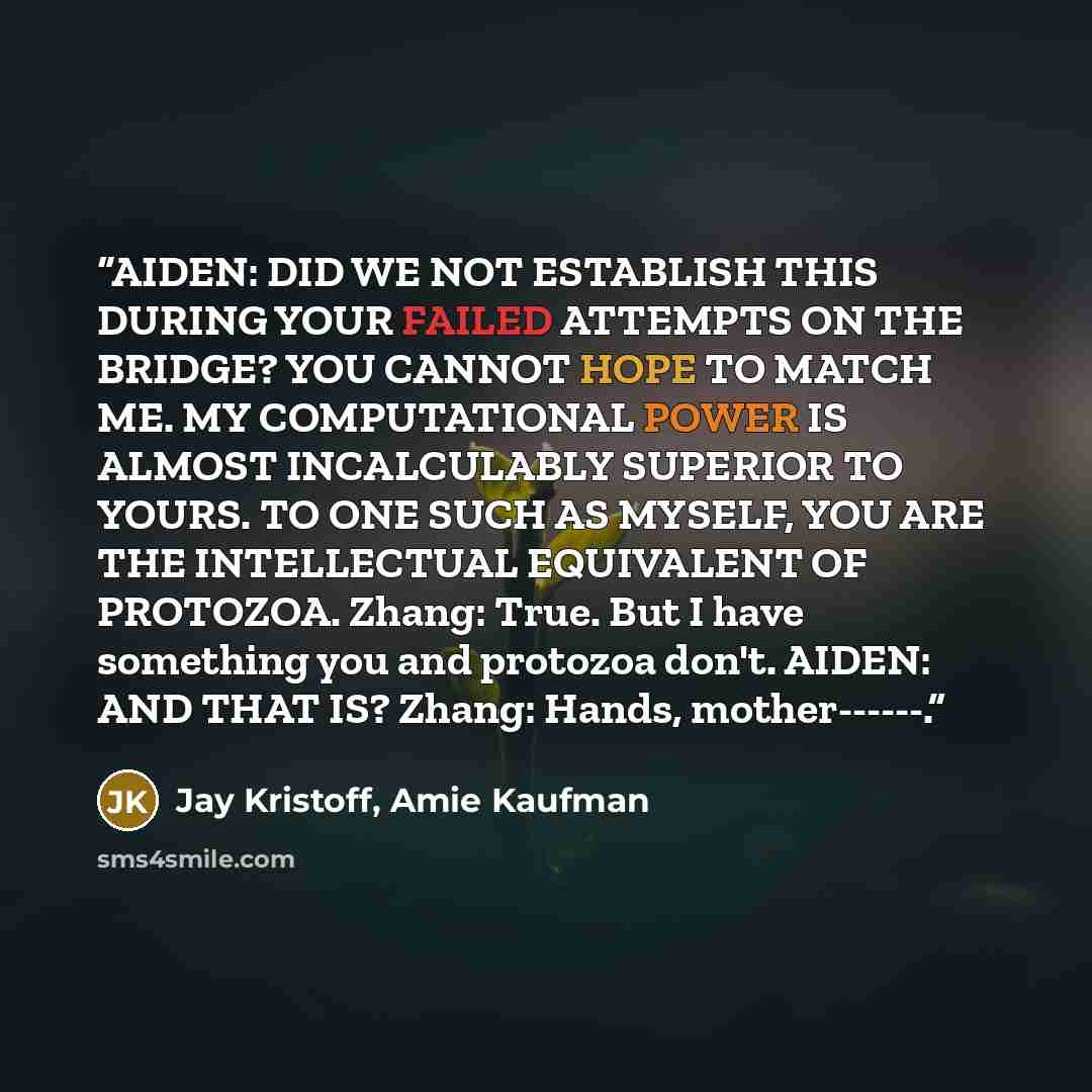 “AIDEN: DID WE NOT ESTABLISH THIS DURING YOUR FAILED ATTEMPTS ON THE BRIDGE? YOU CANNOT HOPE TO MATCH ME. MY COMPUTATIONAL POWER IS ALMOST INCALCULABLY SUPERIOR TO YOURS. TO ONE SUCH AS MYSELF, YOU ARE THE INTELLECTUAL EQUIVALENT OF PROTOZOA. Zhang: True. But I have something you and protozoa…” quote by Jay Kristoff, Amie Kaufman