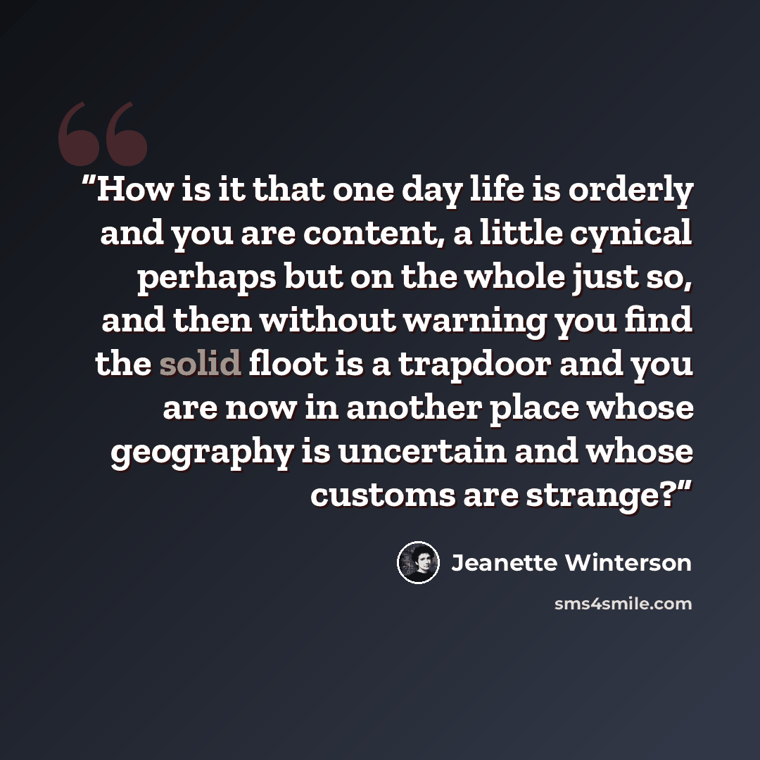 “How is it that one day life is orderly and you are content, a little cynical perhaps but on the whole just so, and then without warning you find the solid floot is a trapdoor and you are now in another place whose geography is uncertain and whose customs are strange?” quote by Jeanette Winterson