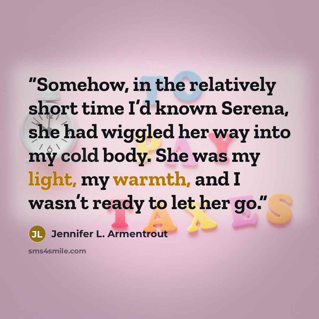 “Somehow, in the relatively short time I’d known Serena, she had wiggled her way into my cold body. She was my light, my warmth, and I wasn’t ready to let her go.” quote by Jennifer L. Armentrout