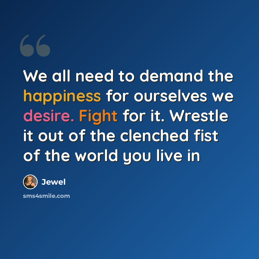 “We all need to demand the happiness for ourselves we desire. Fight for it. Wrestle it out of the clenched fist of the world you live in” quote by Jewel