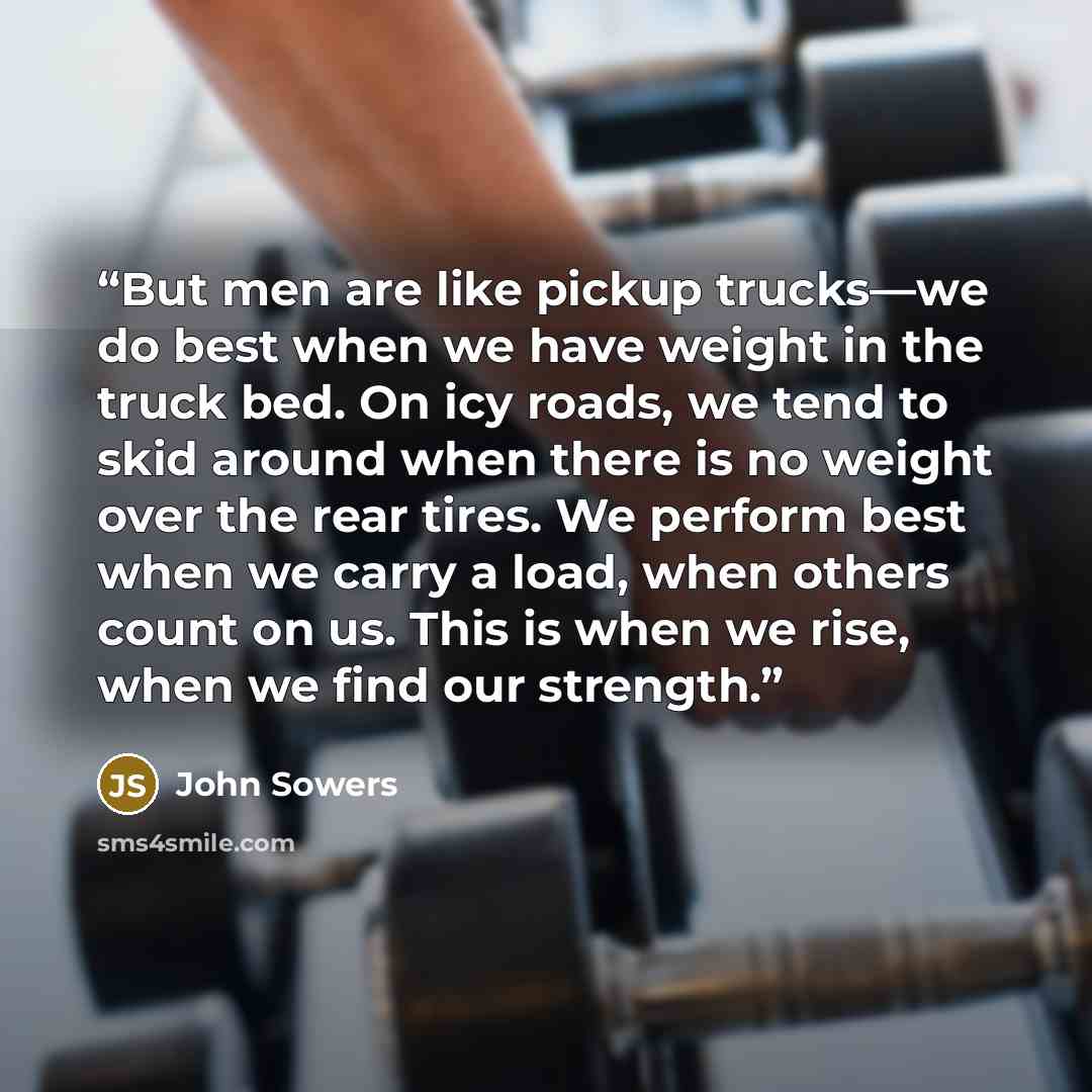 “But men are like pickup trucks—we do best when we have weight in the truck bed. On icy roads, we tend to skid around when there is no weight over the rear tires. We perform best when we carry a load, when others count on us. This is when we rise, when we find our strength.” quote by John Sowers