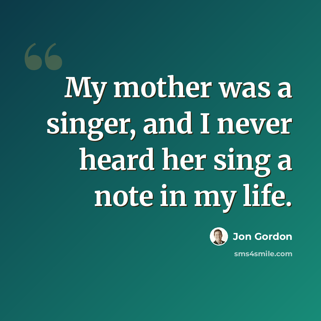 “My mother was a singer, and I never heard her sing a note in my life.” quote by Jon Gordon
