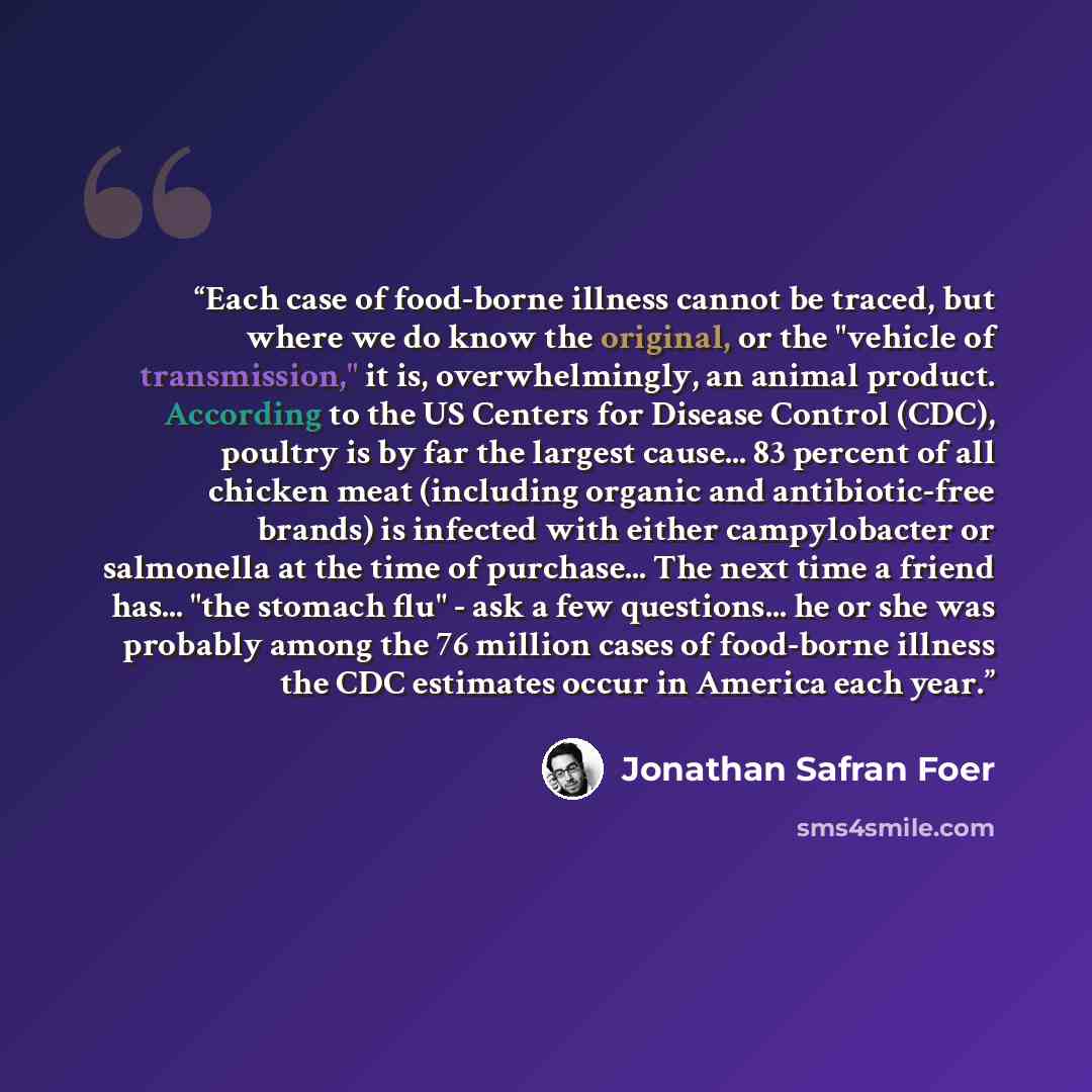 “Each case of food-borne illness cannot be traced, but where we do know the original, or the "vehicle of transmission," it is, overwhelmingly, an animal product. According to the US Centers for Disease Control (CDC), poultry is by far the largest cause... 83 percent of all chicken meat (including…” quote by Jonathan Safran Foer