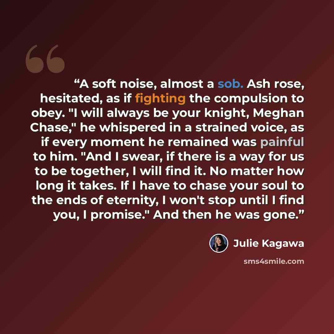 “A soft noise, almost a sob. Ash rose, hesitated, as if fighting the compulsion to obey. "I will always be your knight, Meghan Chase," he whispered in a strained voice, as if every moment he remained was painful to him. "And I swear, if there is a way for us to be together, I will find it. No…” quote by Julie Kagawa