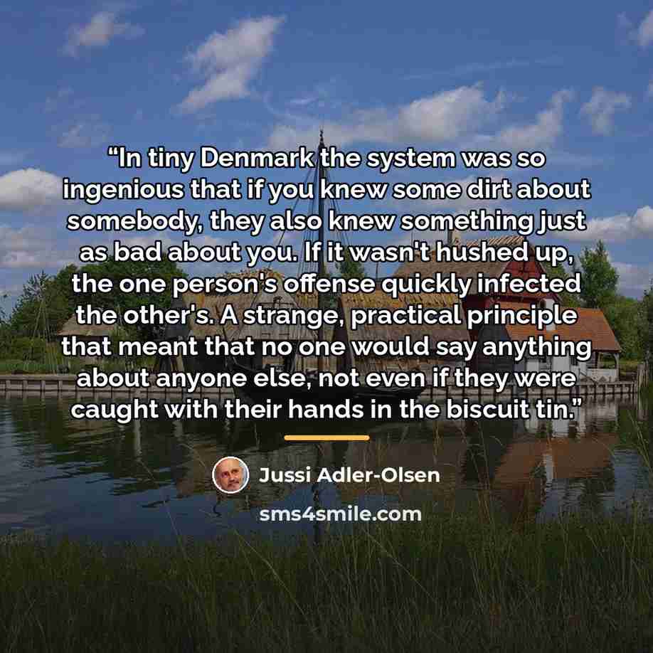 “In tiny Denmark the system was so ingenious that if you knew some dirt about somebody, they also knew something just as bad about you. If it wasn't hushed up, the one person's offense quickly infected the other's. A strange, practical principle that meant that no one would say anything about…” quote by Jussi Adler-Olsen