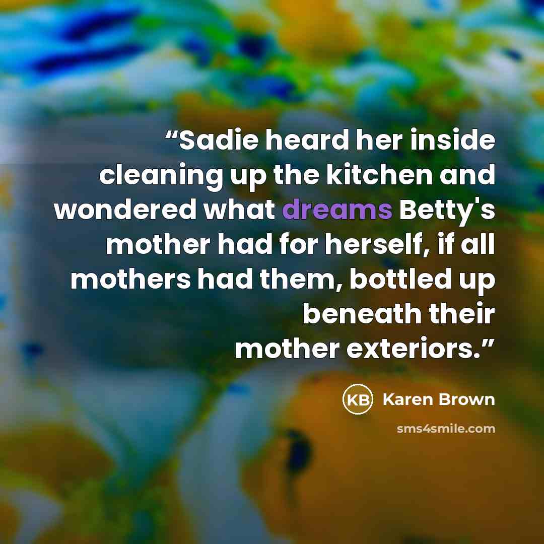 “Sadie heard her inside cleaning up the kitchen and wondered what dreams Betty's mother had for herself, if all mothers had them, bottled up beneath their mother exteriors.” quote by Karen Brown