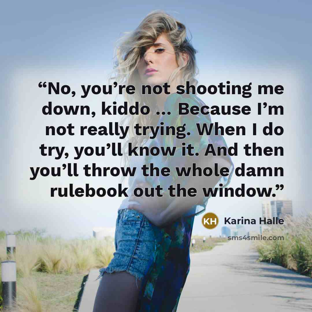 “No, you’re not shooting me down, kiddo … Because I’m not really trying. When I do try, you’ll know it. And then you’ll throw the whole damn rulebook out the window.” quote by Karina Halle