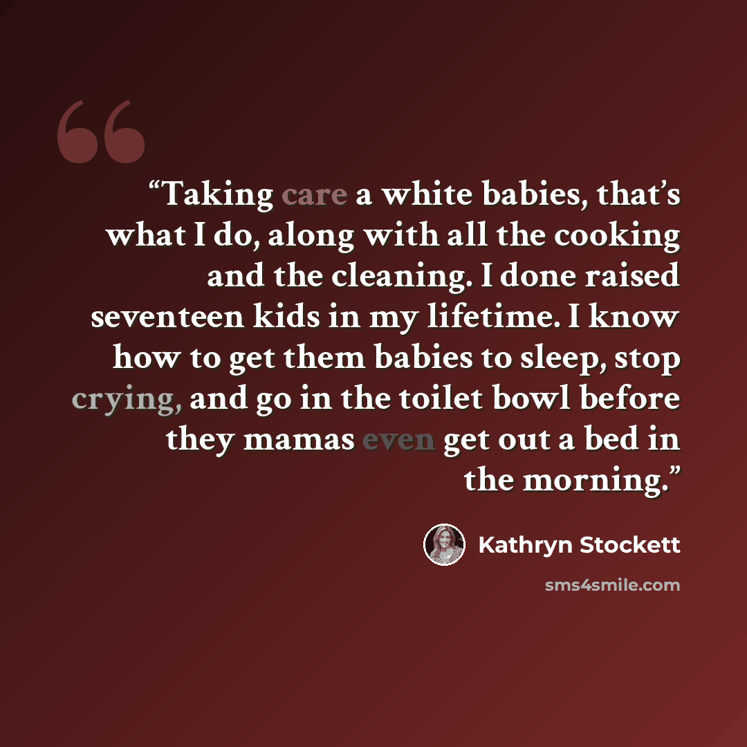 “Taking care a white babies, that’s what I do, along with all the cooking and the cleaning. I done raised seventeen kids in my lifetime. I know how to get them babies to sleep, stop crying, and go in the toilet bowl before they mamas even get out a bed in the morning.” quote by Kathryn Stockett