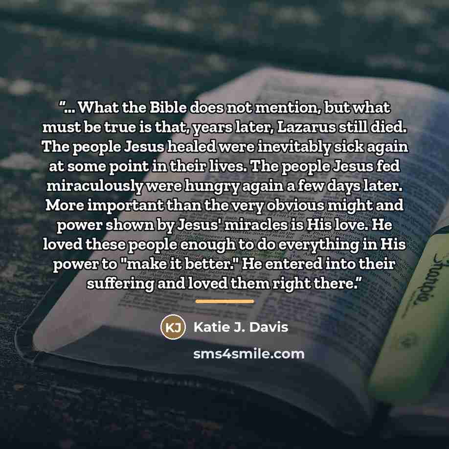 “... What the Bible does not mention, but what must be true is that, years later, Lazarus still died. The people Jesus healed were inevitably sick again at some point in their lives. The people Jesus fed miraculously were hungry again a few days later. More important than the very obvious might and…” quote by Katie J. Davis