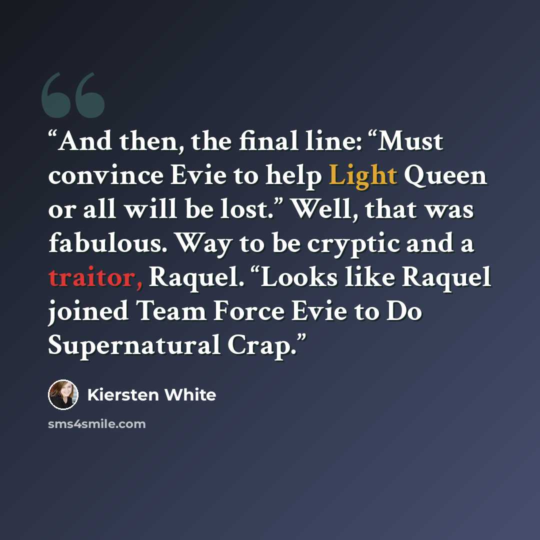 “And then, the final line: “Must convince Evie to help Light Queen or all will be lost.” Well, that was fabulous. Way to be cryptic and a traitor, Raquel. “Looks like Raquel joined Team Force Evie to Do Supernatural Crap.” quote by Kiersten White