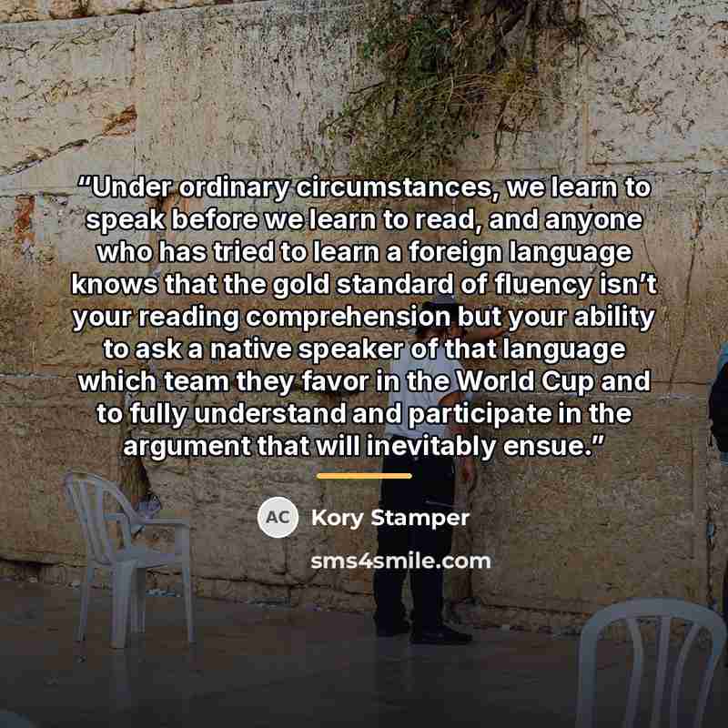 “Under ordinary circumstances, we learn to speak before we learn to read, and anyone who has tried to learn a foreign language knows that the gold standard of fluency isn’t your reading comprehension but your ability to ask a native speaker of that language which team they favor in the World Cup…” quote by Kory Stamper