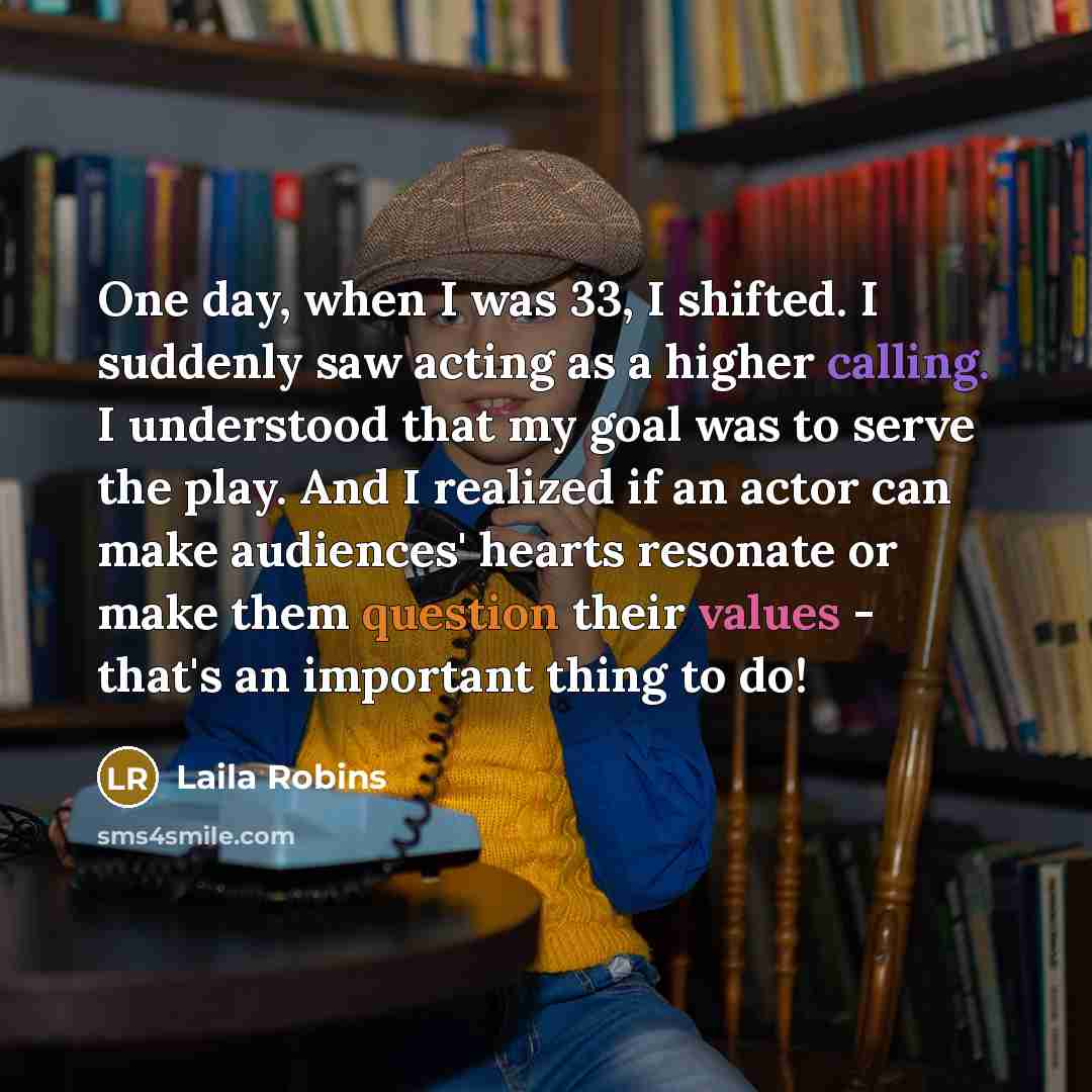 “One day, when I was 33, I shifted. I suddenly saw acting as a higher calling. I understood that my goal was to serve the play. And I realized if an actor can make audiences' hearts resonate or make them question their values - that's an important thing to do!” quote by Laila Robins