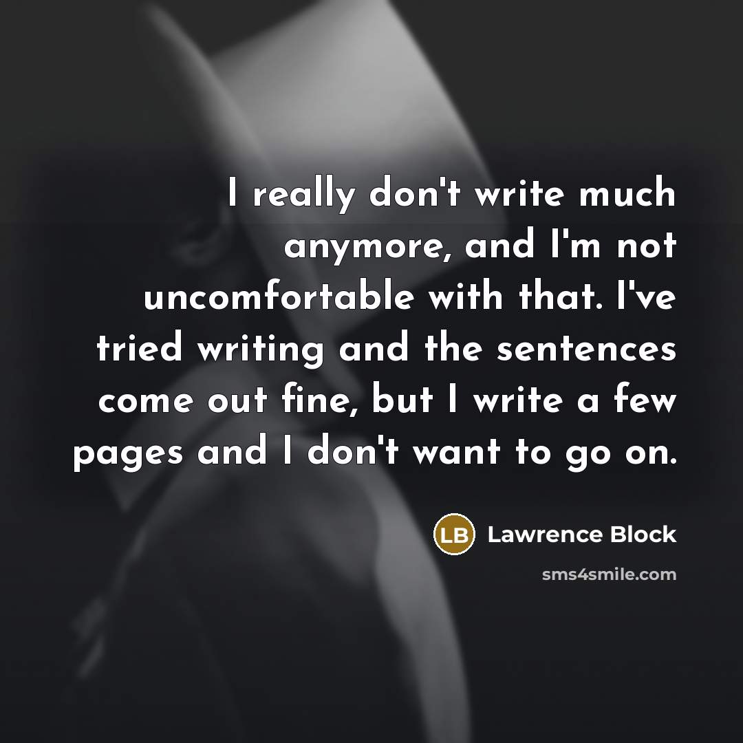 “I really don't write much anymore, and I'm not uncomfortable with that. I've tried writing and the sentences come out fine, but I write a few pages and I don't want to go on.” quote by Lawrence Block
