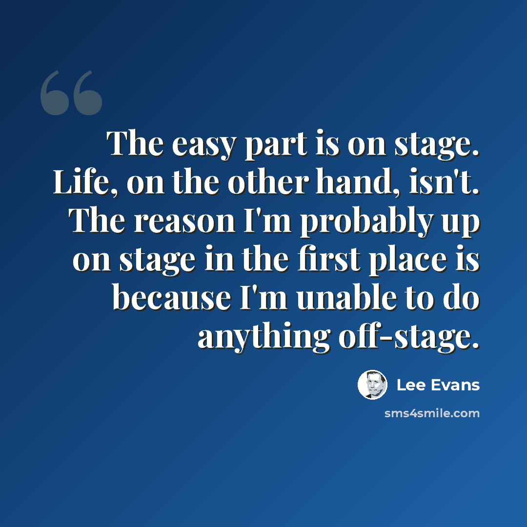 “The easy part is on stage. Life, on the other hand, isn't. The reason I'm probably up on stage in the first place is because I'm unable to do anything off-stage.” quote by Lee Evans