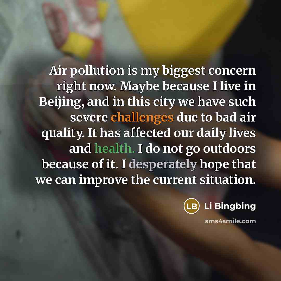 “Air pollution is my biggest concern right now. Maybe because I live in Beijing, and in this city we have such severe challenges due to bad air quality. It has affected our daily lives and health. I do not go outdoors because of it. I desperately hope that we can improve the current situation.” quote by Li Bingbing