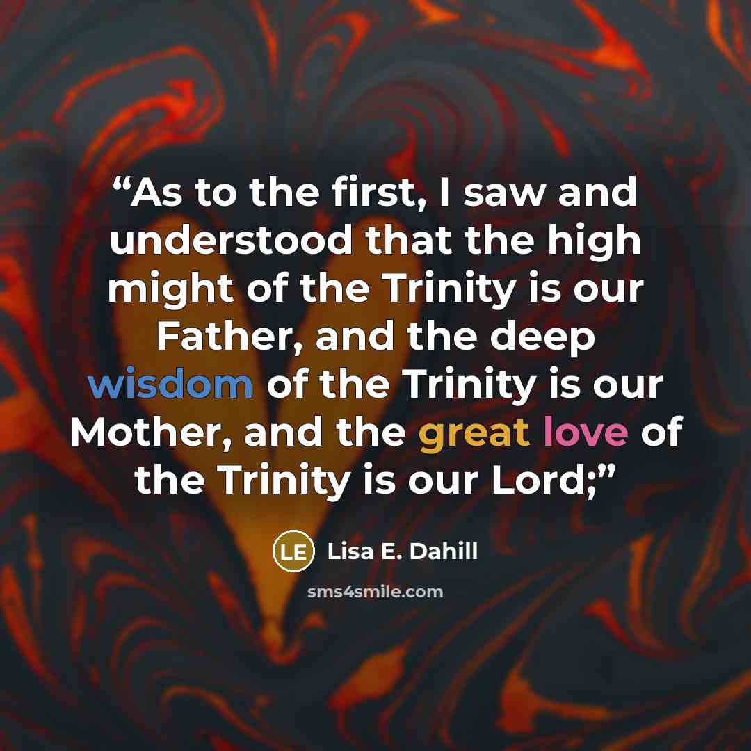 “As to the first, I saw and understood that the high might of the Trinity is our Father, and the deep wisdom of the Trinity is our Mother, and the great love of the Trinity is our Lord;” quote by Lisa E. Dahill