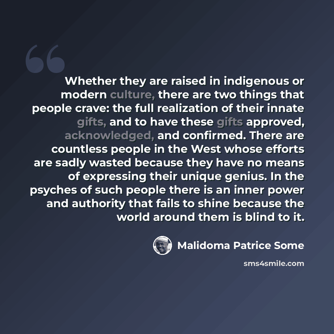 “Whether they are raised in indigenous or modern culture, there are two things that people crave: the full realization of their innate gifts, and to have these gifts approved, acknowledged, and confirmed. There are countless people in the West whose efforts are sadly wasted because they have no…” quote by Malidoma Patrice Some