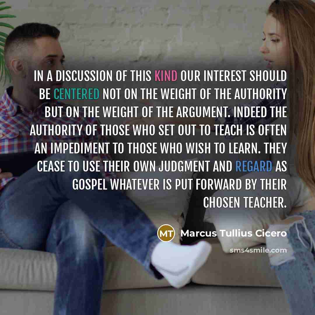 “In a discussion of this kind our interest should be centered not on the weight of the authority but on the weight of the argument. Indeed the authority of those who set out to teach is often an impediment to those who wish to learn. They cease to use their own judgment and regard as gospel…” quote by Marcus Tullius Cicero