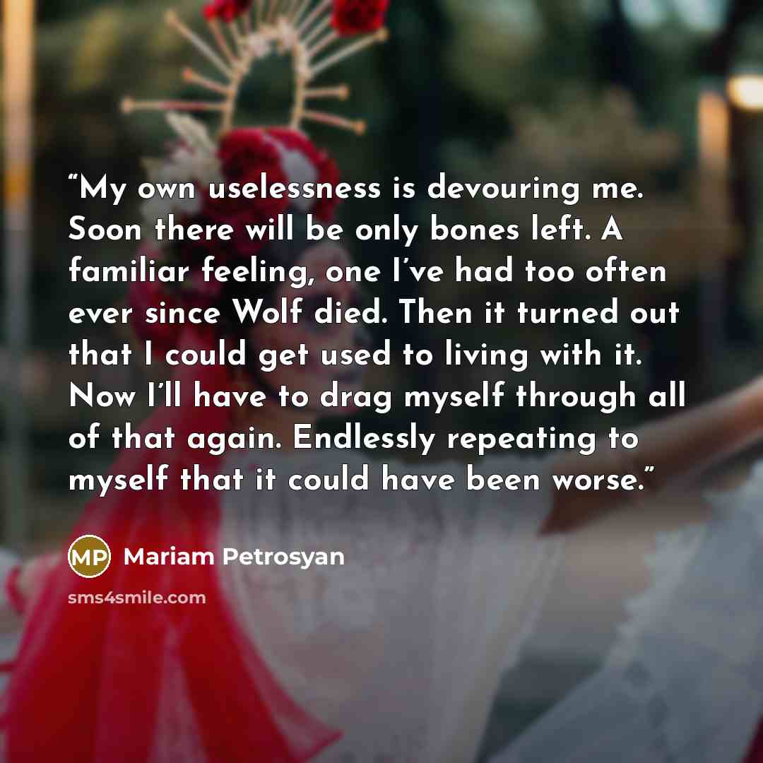 “My own uselessness is devouring me. Soon there will be only bones left. A familiar feeling, one I’ve had too often ever since Wolf died. Then it turned out that I could get used to living with it. Now I’ll have to drag myself through all of that again. Endlessly repeating to myself that it could…” quote by Mariam Petrosyan