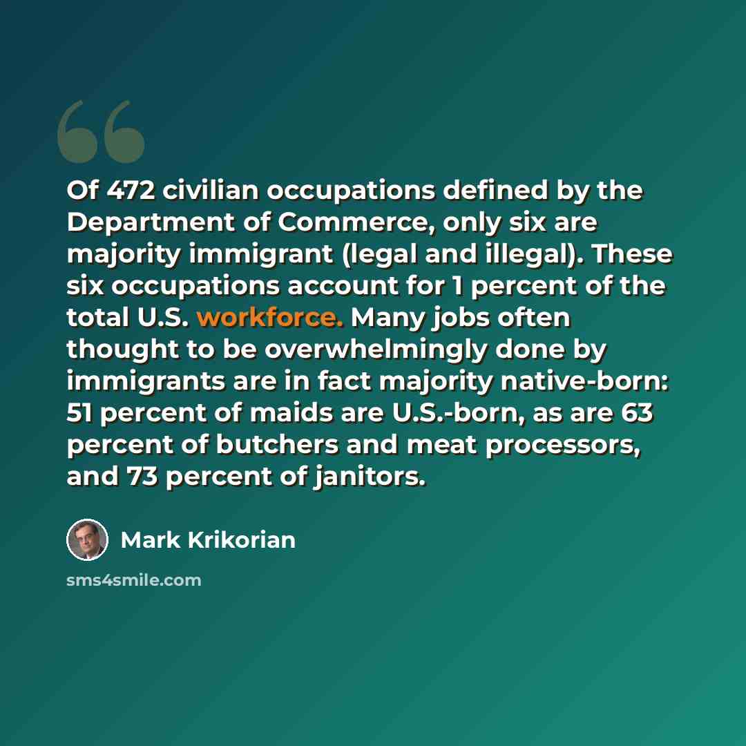 “Of 472 civilian occupations defined by the Department of Commerce, only six are majority immigrant (legal and illegal). These six occupations account for 1 percent of the total U.S. workforce. Many jobs often thought to be overwhelmingly done by immigrants are in fact majority native-born: 51…” quote by Mark Krikorian