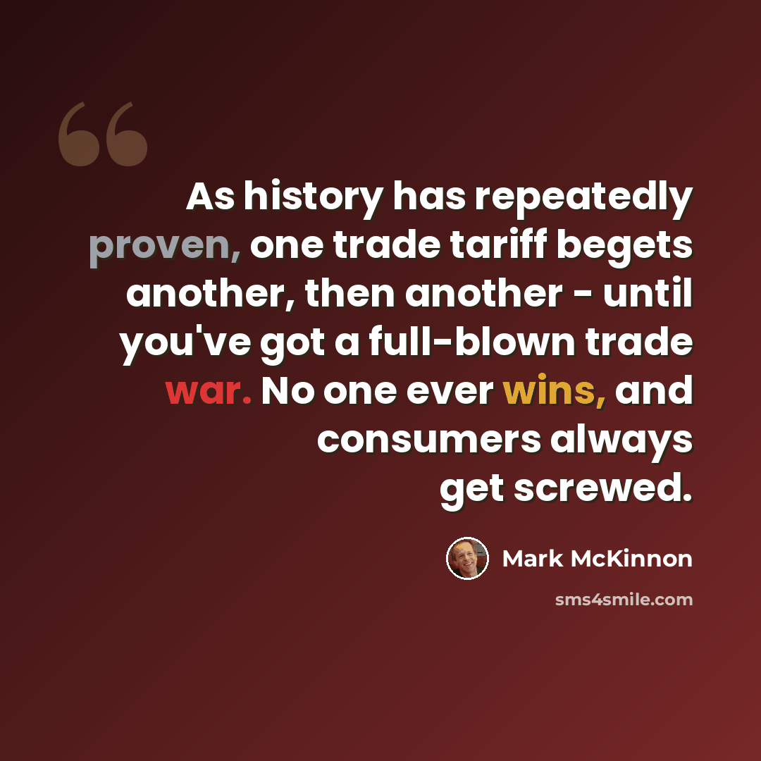 “As history has repeatedly proven, one trade tariff begets another, then another - until you've got a full-blown trade war. No one ever wins, and consumers always get screwed.” quote by Mark McKinnon