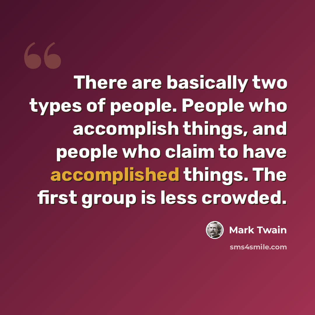 “There are basically two types of people. People who accomplish things, and people who claim to have accomplished things. The first group is less crowded.” quote by Mark Twain