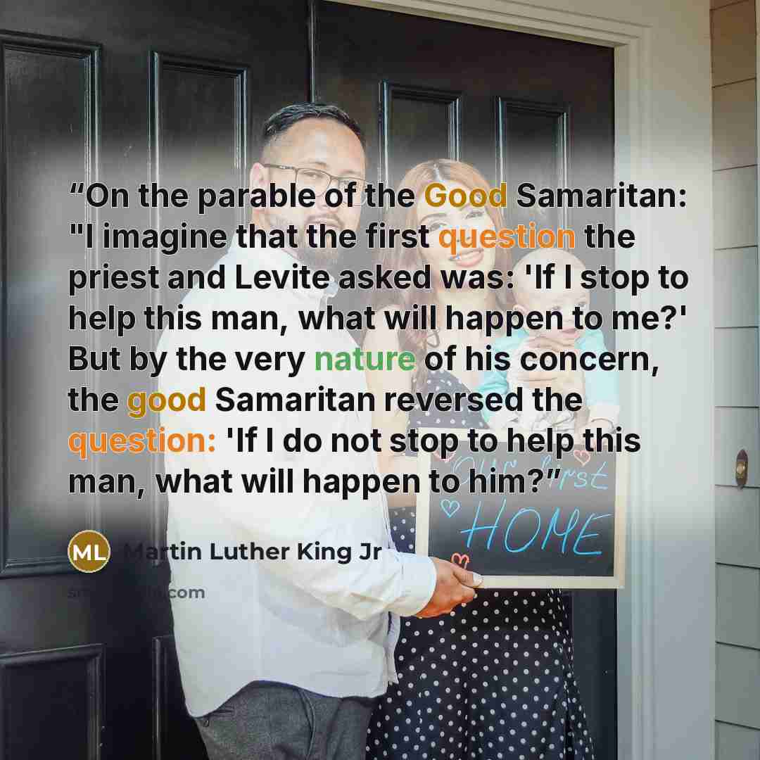 “On the parable of the Good Samaritan: "I imagine that the first question the priest and Levite asked was: 'If I stop to help this man, what will happen to me?' But by the very nature of his concern, the good Samaritan reversed the question: 'If I do not stop to help this man, what will happen to…” quote by Martin Luther King Jr