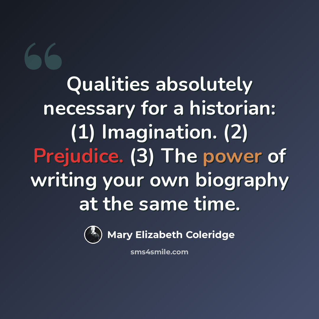 “Qualities absolutely necessary for a historian: (1) Imagination. (2) Prejudice. (3) The power of writing your own biography at the same time.” quote by Mary Elizabeth Coleridge
