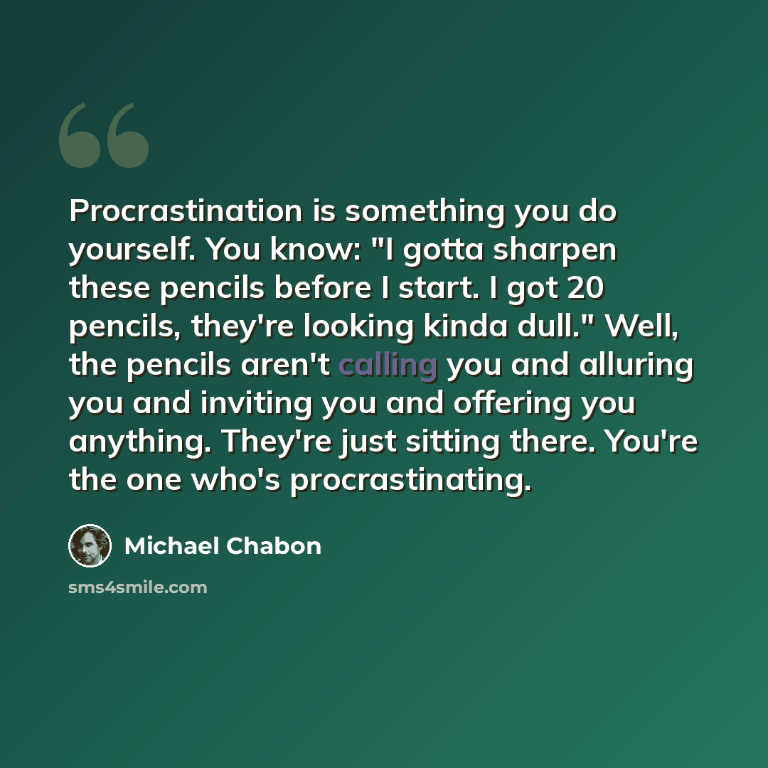 “Procrastination is something you do yourself. You know: "I gotta sharpen these pencils before I start. I got 20 pencils, they're looking kinda dull." Well, the pencils aren't calling you and alluring you and inviting you and offering you anything. They're just sitting there. You're the one who's…” quote by Michael Chabon