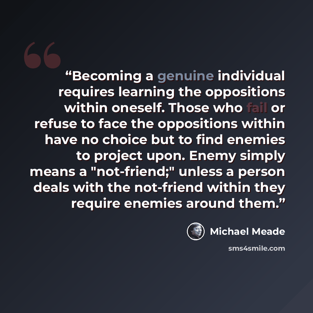 “Becoming a genuine individual requires learning the oppositions within oneself. Those who fail or refuse to face the oppositions within have no choice but to find enemies to project upon. Enemy simply means a "not-friend;" unless a person deals with the not-friend within they require enemies…” quote by Michael Meade