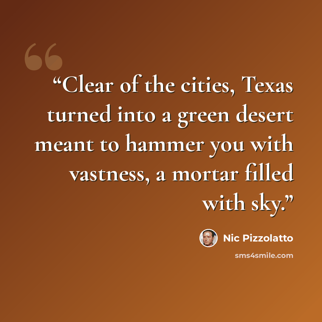 “Clear of the cities, Texas turned into a green desert meant to hammer you with vastness, a mortar filled with sky.” quote by Nic Pizzolatto