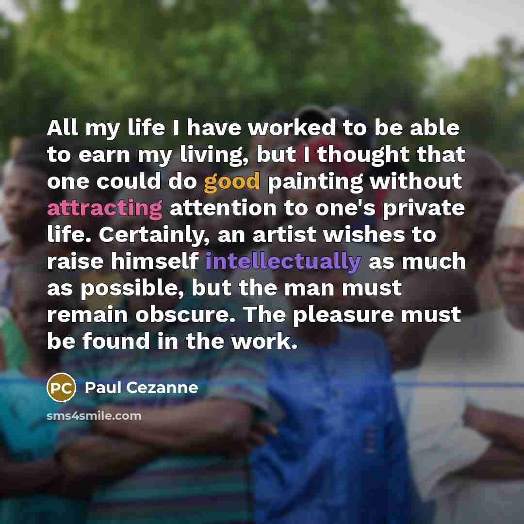 “All my life I have worked to be able to earn my living, but I thought that one could do good painting without attracting attention to one's private life. Certainly, an artist wishes to raise himself intellectually as much as possible, but the man must remain obscure. The pleasure must be found in…” quote by Paul Cezanne