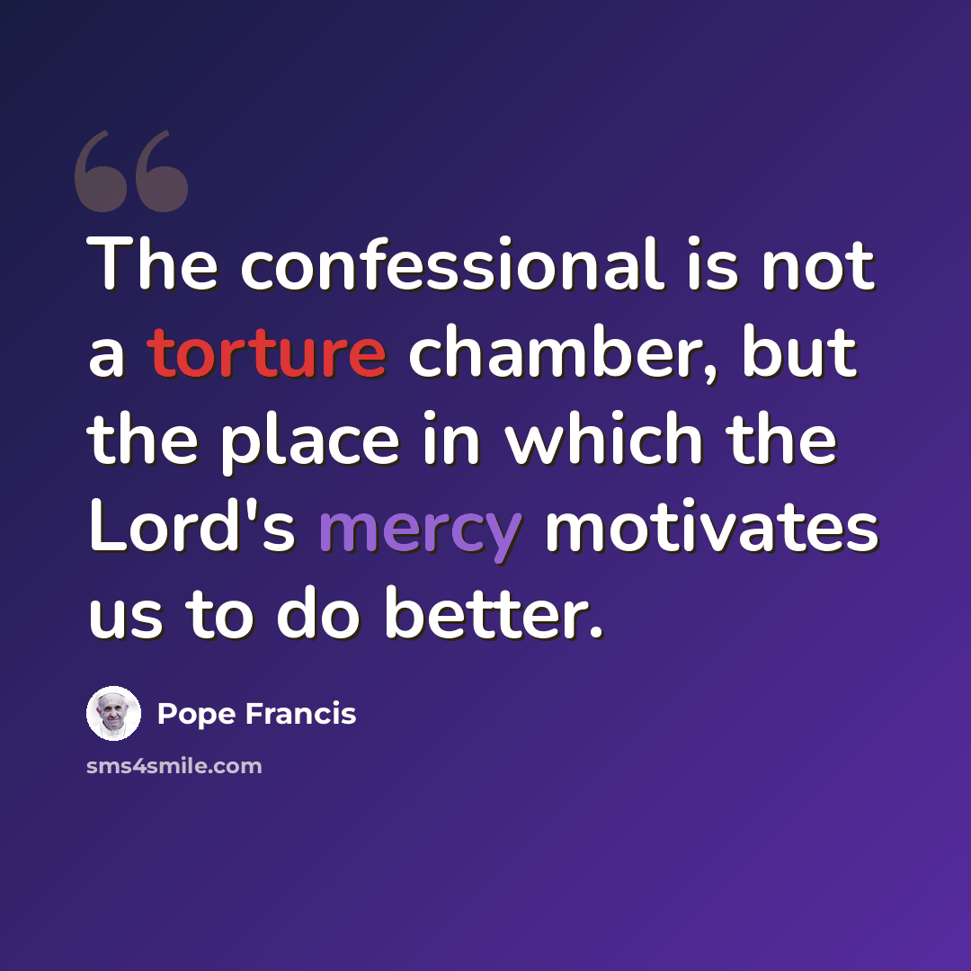 “The confessional is not a torture chamber, but the place in which the Lord's mercy motivates us to do better.” quote by Pope Francis