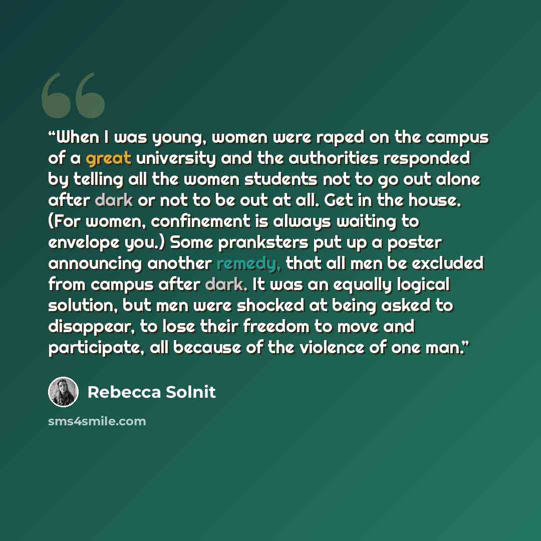 “When I was young, women were raped on the campus of a great university and the authorities responded by telling all the women students not to go out alone after dark or not to be out at all. Get in the house. (For women, confinement is always waiting to envelope you.) Some pranksters put up a…” quote by Rebecca Solnit